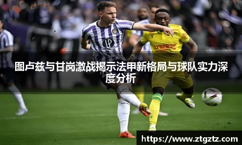 图卢兹与甘岗激战揭示法甲新格局与球队实力深度分析